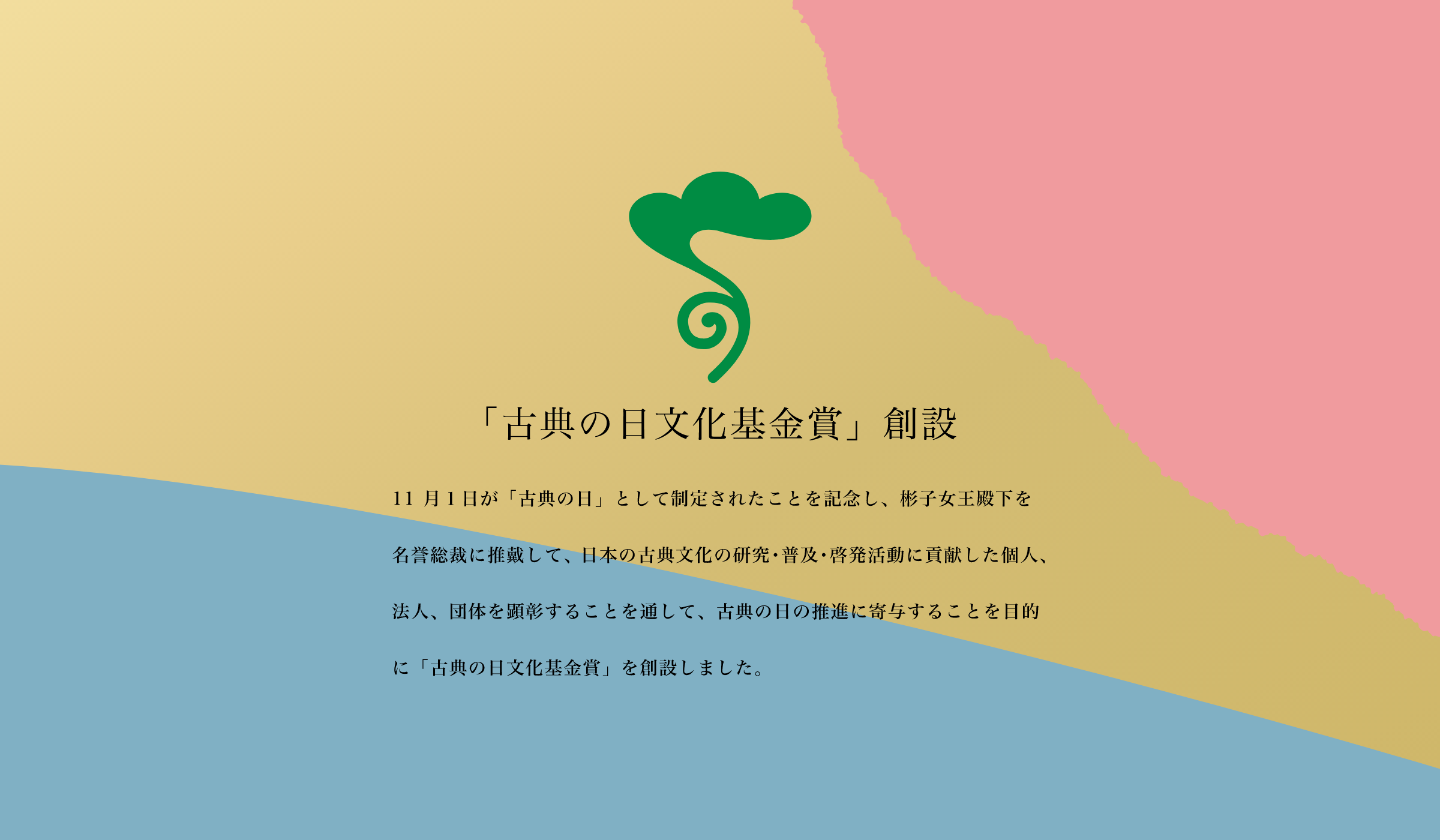 「古典の日文化基金賞」創設 11 月１日が「古典の日」として制定されたことを記念し、彬子女王殿下を名誉総裁に推戴して、日本の古典文化の研究・普及・啓発活動に貢献した個人、法人、団体を顕彰することを通して、古典の日の推進に寄与することを目的に「古典の日文化基金賞」を創設しました。